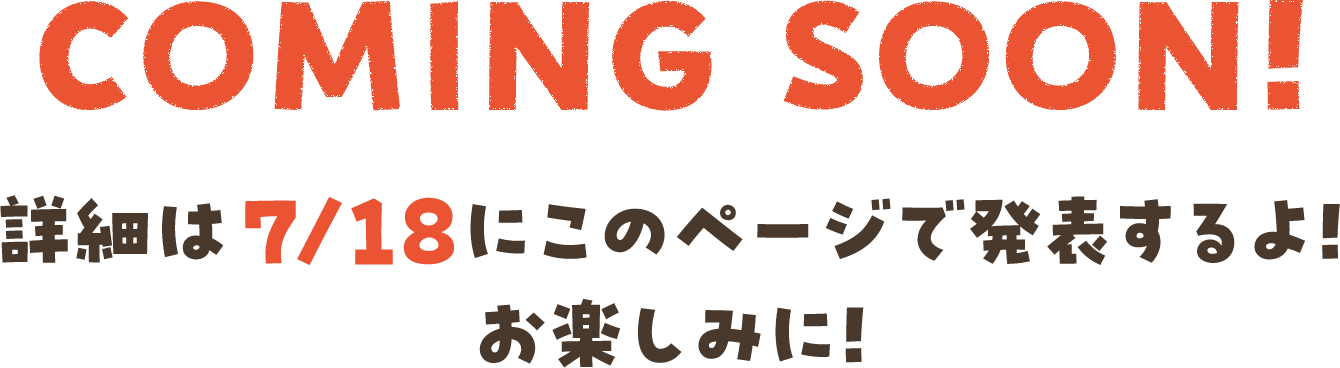 COMING SOON!詳細は7/18にこのページで発表するよ!お楽しみに!